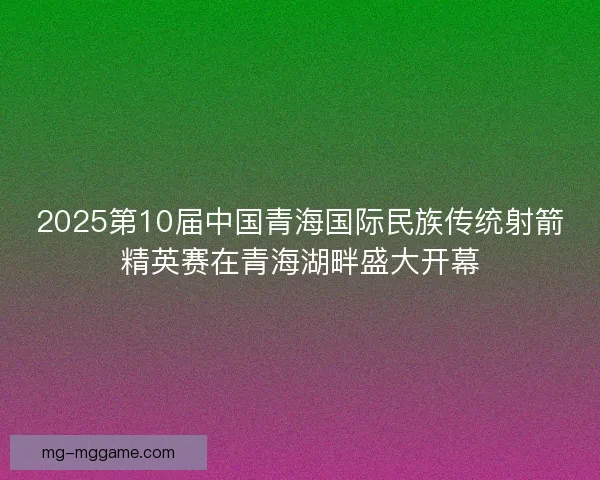 2025第10届中国青海国际民族传统射箭精英赛在青海湖畔盛大开幕